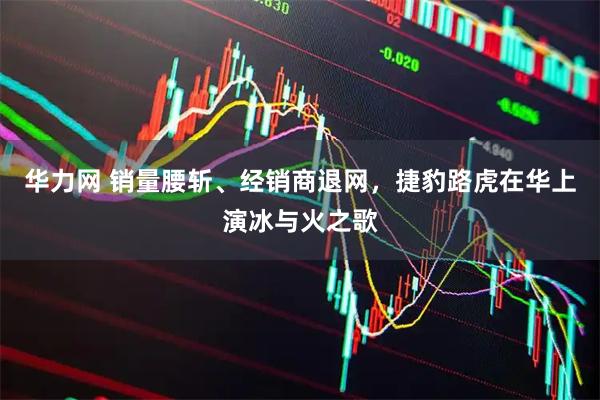 华力网 销量腰斩、经销商退网，捷豹路虎在华上演冰与火之歌