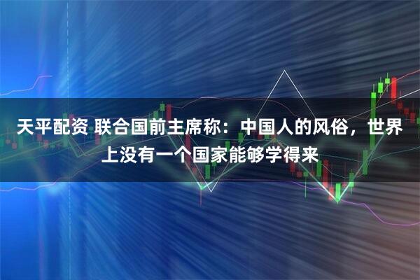天平配资 联合国前主席称：中国人的风俗，世界上没有一个国家能够学得来