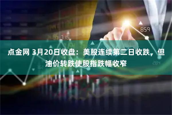点金网 3月20日收盘：美股连续第二日收跌，但油价转跌使股指跌幅收窄