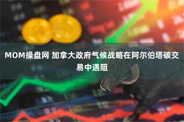 MOM操盘网 加拿大政府气候战略在阿尔伯塔碳交易中遇阻