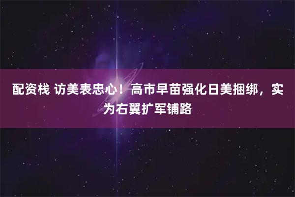 配资栈 访美表忠心!高市早苗强化日美捆绑,实为右翼扩军铺路