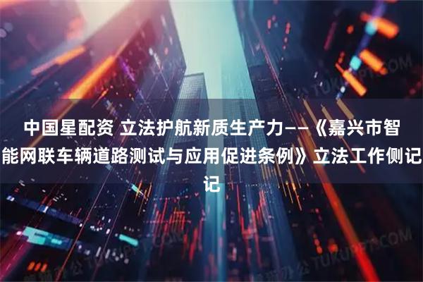 中国星配资 立法护航新质生产力——《嘉兴市智能网联车辆道路测试与应用促进条例》立法工作侧记