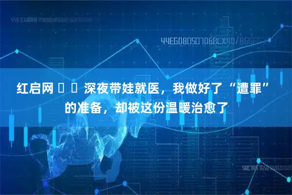 红启网 ��深夜带娃就医，我做好了 “遭罪” 的准备，却被这份温暖治愈了