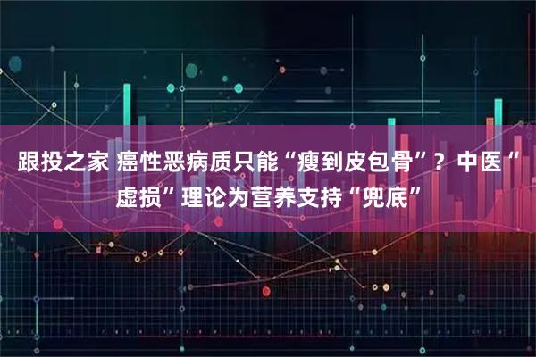 跟投之家 癌性恶病质只能“瘦到皮包骨”？中医“虚损”理论为营养支持“兜底”