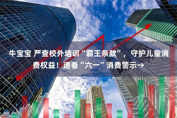牛宝宝 严查校外培训“霸王条款”，守护儿童消费权益！速看“六一”消费警示→