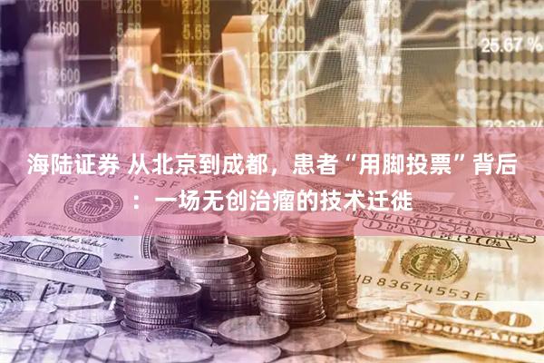 海陆证券 从北京到成都，患者“用脚投票”背后：一场无创治瘤的技术迁徙