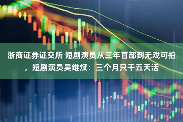 浙商证券证交所 短剧演员从三年百部到无戏可拍，短剧演员吴维斌：三个月只干五天活
