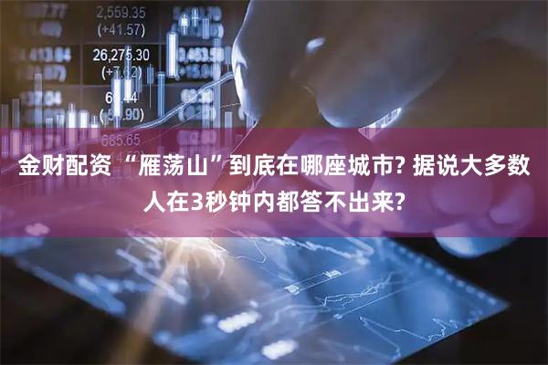 金财配资 “雁荡山”到底在哪座城市? 据说大多数人在3秒钟内都答不出来?