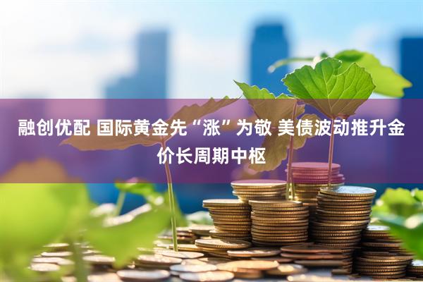 融创优配 国际黄金先“涨”为敬 美债波动推升金价长周期中枢